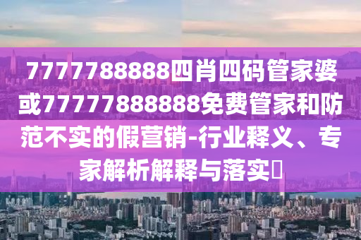 7777788888四肖四碼管家婆或77777888888免費(fèi)管家和防范不實(shí)的假營(yíng)銷-行業(yè)釋義、專家解析解釋與落實(shí)?